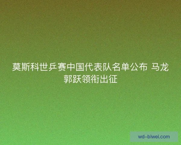 莫斯科世乒赛中国代表队名单公布 马龙郭跃领衔出征