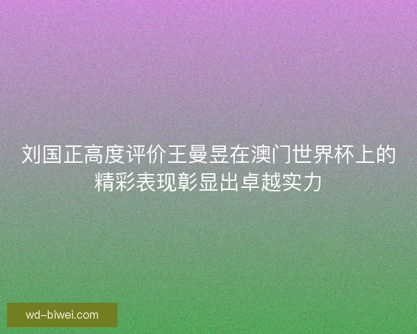 刘国正高度评价王曼昱在澳门世界杯上的精彩表现彰显出卓越实力