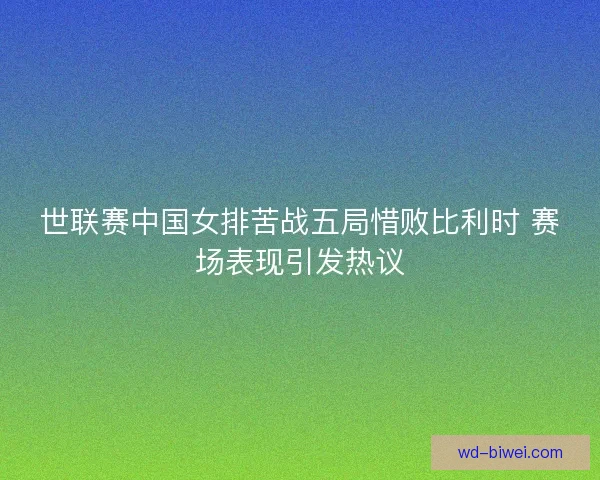 世联赛中国女排苦战五局惜败比利时 赛场表现引发热议